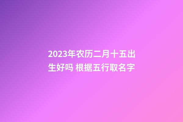 2023年农历二月十五出生好吗 根据五行取名字